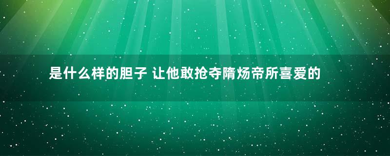 是什么样的胆子 让他敢抢夺隋炀帝所喜爱的美女